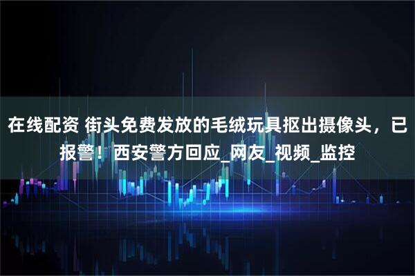 在线配资 街头免费发放的毛绒玩具抠出摄像头，已报警！西安警方回应_网友_视频_监控