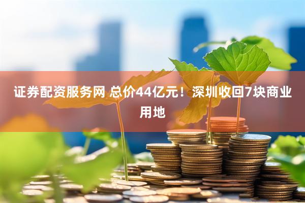 证券配资服务网 总价44亿元！深圳收回7块商业用地