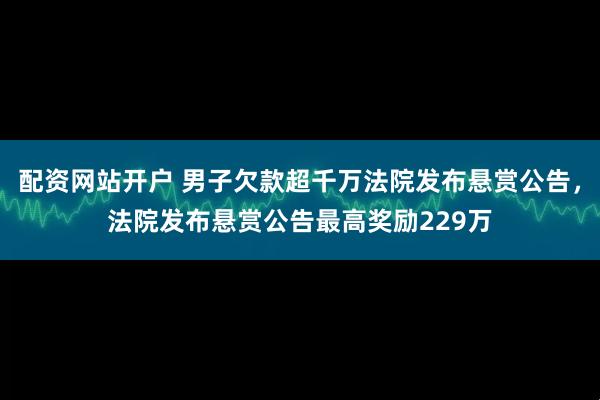 配资网站开户 男子欠款超千万法院发布悬赏公告，法院发布悬赏公告最高奖励229万