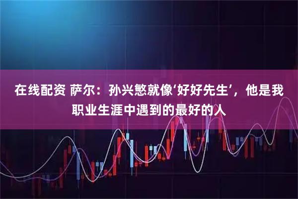 在线配资 萨尔：孙兴慜就像‘好好先生’，他是我职业生涯中遇到的最好的人