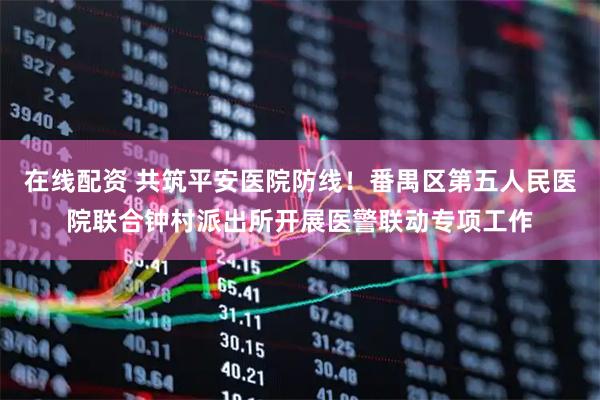 在线配资 共筑平安医院防线!番禺区第五人民医院联合钟村派出所开展医警联动专项工作