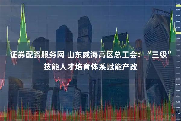 证券配资服务网 山东威海高区总工会:“三级”技能人才培育体系赋能产改